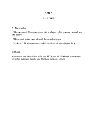 BAB 3
PENUTUP
3.1 Kesimpulan
- PLTA mempunyai 5 komponen utama yaitu bendungan, turbin, generator, penstock, dan
jalur transmisi
- PLTA sebagai sumber energi alternatif dan ramah lingkungan
- Cara kerja PLTA adalah dengan mengubah energi arus air menjadi energi listrik
3.2 Saran
Adapun saran yang disampaikan adalah agar PLTA yang ada di Indonesia tetap menjaga
kebersihan lingkungan disekitar agar tetap tidak mengalami kendala
 