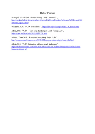 Daftar Pustaka
Nurhayati, Ai Sri.2019. “Sumber Energi Listrik Alternatif” ,
https://sumber.belajar.kemdikbud.go.id/repos/FileUpload/sumber%20energi%20Tragedi%20
Nasional/Topik-2.html
Wikipedia.2020. “PLTA Tonsealama” , https://id.wikipedia.org/wiki/PLTA_Tonsealama
Admin,2021. “PLTA – Cara kerja Pembangkit Listrik Tenaga Air” ,
https://www.webstudi.site/2019/09/PLTA.html
Asmara, Yanur.2018. “Komponen dan prinsip kerja PLTA” ,
http://yanuarasmara.blogspot.com/2018/09/komponen-dan-prinsip-kerja-plta.html
Admin.2018. “PLTA Batangtoru diklaim ramah lingkungan” ,
https://ekonomi.kompas.com/read/2018/05/14/165159126/plta-batangtoru-diklaim-ramah-
lingkungan?page=all
 