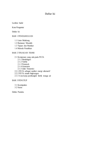 Daftar Isi
Lembar Judul
Kata Pengantar
Daftar Isi
BAB 1 PENDAHULUAN
1.1 Latar Belakang
1.2 Rumusan Masalah
1.3 Tujuan dan Manfaat
1.4 Metode Penelitian
BAB 2 TINJAUAN TEORI
2.1 Komponen yang ada pada PLTA
2.1.1 Bendungan
2.1.2 Turbin
2.1.3 Penstock
2.1.4 Generator
2.1.5 Jalur Transmisi
2.2.1.PLTA sebagai sumber energi alternatif
2.2.2 PLTA ramah lingkungan
2.3.1 Cara kerja pembangkit listrik tenaga air
BAB 3 PENUTUP
3.1 Kesimpulan
3.2 Saran
Daftar Pustaka
 