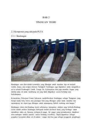 BAB 2
TINJAUAN TEORI
2.1 Komponen yang ada pada PLTA
2.1.1 Bendungan
Bendungan atau dam adalah konstruksi yang dibangun untuk menahan laju air menjadi
waduk, danau, atau tempat rekreasi. Seringkali bendungan juga digunakan untuk mengalirkan
air ke sebuah Pembangkit Listrik Tenaga Air. Kebanyakan dam juga memiliki bagian yang
disebut pintu air untuk membuang air yang tidak diinginkan secara bertahap atau
berkelanjutan.
Kementerian Pekerjaan Umum Indonesia mendefinisikan bendungan sebagai "bangunan yang
berupa tanah, batu, beton, atau pasangan batu yang dibangun selain untuk menahan dan
menampung air, dapat juga dibangun untuk menampung limbah tambang atau lumpur."
Bendungan (dam) dan bendung (weir) sebenarnya merupakan struktur yang berbeda.Bendung
(weir) adalah struktur bendungan berkepala rendah (lowhead dam), yang berfungsi untuk
menaikkan muka air, biasanya terdapat di sungai. Air sungai yang permukaannya dinaikkan
akan melimpas melalui puncak / mercu bendung (overflow). Dapat digunakan sebagai
pengukur kecepatan aliran air di saluran / sungai dan bisa juga sebagai penggerak pengilingan
 