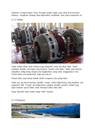 tradisional di negara-negara Eropa. Di negara dengan sungai yang cukup besar dan deras
alirannya, serangkaian bendung dapat dioperasikan membentuk suatu sistem transportasi air.
2.1.2 Turbin
Turbin adalah sebuah mesin berputar yang mengambil energi dari aliran fluida. Turbin
sederhana memiliki satu bagian yang bergerak, "asembli rotor-blade". Fluida yang bergerak
menjadikan baling-baling berputar dan menghasilkan energi untuk menggerakkan rotor.
Contoh turbin awal adalah kincir angin dan roda air.
Sebuah turbin yang bekerja terbalik disebut kompresor atau pompa turbo.
Turbin gas, uap dan air biasanya memiliki "casing" sekitar baling-baling yang memfokus dan
mengontrol fluid. "Casing" dan baling-baling mungkin memiliki geometri variabel yang
dapat membuat operasi efisien untuk beberapa kondisi aliran fluid.
Energi diperoleh dalam bentuk tenaga "shaft" berputar.
2.1.3 Penstock
 