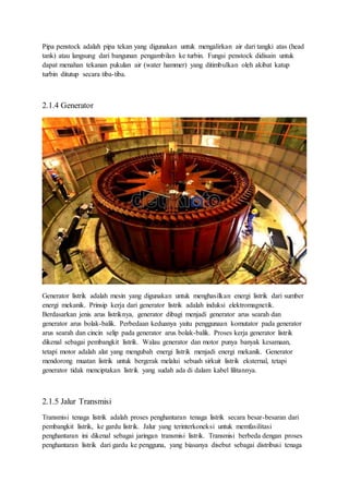 Pipa penstock adalah pipa tekan yang digunakan untuk mengalirkan air dari tangki atas (head
tank) atau langsung dari bangunan pengambilan ke turbin. Fungsi penstock didisain untuk
dapat menahan tekanan pukulan air (water hammer) yang ditimbulkan oleh akibat katup
turbin ditutup secara tiba-tiba.
2.1.4 Generator
Generator listrik adalah mesin yang digunakan untuk menghasilkan energi listrik dari sumber
energi mekanik. Prinsip kerja dari generator listrik adalah induksi elektromagnetik.
Berdasarkan jenis arus listriknya, generator dibagi menjadi generator arus searah dan
generator arus bolak-balik. Perbedaan keduanya yaitu penggunaan komutator pada generator
arus searah dan cincin selip pada generator arus bolak-balik. Proses kerja generator listrik
dikenal sebagai pembangkit listrik. Walau generator dan motor punya banyak kesamaan,
tetapi motor adalah alat yang mengubah energi listrik menjadi energi mekanik. Generator
mendorong muatan listrik untuk bergerak melalui sebuah sirkuit listrik eksternal, tetapi
generator tidak menciptakan listrik yang sudah ada di dalam kabel lilitannya.
2.1.5 Jalur Transmisi
Transmisi tenaga listrik adalah proses penghantaran tenaga listrik secara besar-besaran dari
pembangkit listrik, ke gardu listrik. Jalur yang terinterkoneksi untuk memfasilitasi
penghantaran ini dikenal sebagai jaringan transmisi listrik. Transmisi berbeda dengan proses
penghantaran listrik dari gardu ke pengguna, yang biasanya disebut sebagai distribusi tenaga
 