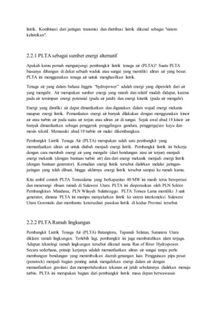 listrik. Kombinasi dari jaringan transmisi dan distribusi listrik dikenal sebagai "sistem
kelistrikan".
2.2.1 PLTA sebagai sumber energi alternatif
Apakah kamu pernah mengunjungi pembangkit listrik tenaga air (PLTA)? Suatu PLTA
biasanya dibangun di dekat sebuah waduk atau sungai yang memiliki aliran air yang besar.
PLTA ini menggunakan tenaga air untuk menghasilkan listrik.
Tenaga air yang dalam bahasa Inggris “hydropower” adalah energi yang diperoleh dari air
yang mengalir. Air merupakan sumber energi yang murah dan relatif mudah didapat, karena
pada air tersimpan energi potensial (pada air jatuh) dan energi kinetik (pada air mengalir).
Energi yang dimiliki air dapat dimanfaatkan dan digunakan dalam wujud energi mekanis
maupun energi listrik. Pemanfaatan energi air banyak dilakukan dengan menggunakan kincir
air atau turbin air pada suatu air terjun atau aliran air di sungai. Sejak awal abad 18 kincir air
banyak dimanfaatkan sebagai penggerak penggilingan gandum, penggergajian kayu dan
mesin tekstil. Memasuki abad 19 turbin air mulai dikembangkan.
Pembangkit Listrik Tenaga Air (PLTA) merupakan salah satu pembangkit yang
memanfaatkan aliran air untuk diubah menjadi energi listrik. Pembangkit listrik ini bekerja
dengan cara merubah energi air yang mengalir (dari bendungan atau air terjun) menjadi
energi mekanik (dengan bantuan turbin air) dan dari energi mekanik menjadi energi listrik
(dengan bantuan generator). Kemudian energi listrik tersebut dialirkan melalui jaringan-
jaringan yang telah dibuat, hingga akhirnya energi listrik tersebut sampai ke rumah kamu.
Kita ambil contoh PLTA Tonsealama yang berkapasitas 40 MW ini masih terus beroperasi
dan menerangi ribuan rumah di Sulawesi Utara. PLTA ini dioperasikan oleh PLN Sektor
Pembangkitan Minahasa, PLN Wilayah Suluttenggo. PLTA Tonsea Lama memiliki 3 unit
generator, dimana PLTA ini mampu menyalurkan listrik ke sistem interkoneksi Sulawesi
Utara Gorontalo dan membantu ketersedian pasokan listrik di kedua Provinsi tersebut.
2.2.2 PLTA Ramah lingkungan
Pembangkit Listrik Tenaga Air (PLTA) Batangtoru, Tapanuli Selatan, Sumatera Utara
diklaim ramah lingkungan. Terlebih lagi, pembangkit ini juga membutuhkan alam terjaga.
Adapun teknologi ramah lingkungan tersebut dikenal nama Run of River Hydropower.
Secara sederhana, prinsip kerjanya adalah memanfaatkan aliran air sungai tanpa perlu
membangun bendungan yang menimbulkan daerah genangan luas. Penggunaan pipa pesat
(penstock) menjadi bagian penting untuk mengalirkan energi dalam air dengan
memanfaatkan gravitasi dan mempertahankan tekanan air jatuh sebelumnya dialirkan menuju
turbin. PLTA ini merupakan bagian dari pembangkit listrik masa depan berwawasan
 