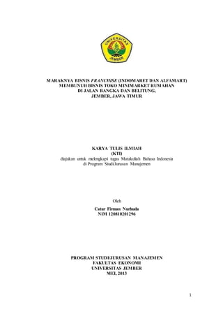 1 
MARAKNYA BISNIS FRANCHISE (INDOMARET DAN ALFAMART) 
MEMBUNUH BISNIS TOKO MINIMARKET RUMAHAN 
DI JALAN BANGKA DAN BELITUNG, 
JEMBER, JAWA TIMUR 
KARYA TULIS ILMIAH 
(KTI) 
diajukan untuk melengkapi tugas Matakuliah Bahasa Indonesia 
di Program Studi/Jurusan Manajemen 
Oleh 
Catur Firman Nurhuda 
NIM 120810201296 
PROGRAM STUDI/JURUSAN MANAJEMEN 
FAKULTAS EKONOMI 
UNIVERSITAS JEMBER 
MEI, 2013 
 