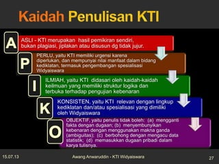 ASLI - KTI merupakan hasil pemikiran sendiri,
bukan plagiasi, jiplakan atau disusun dg tidak jujur.
PERLU, yaitu KTI memiliki urgensi karena
diperlukan, dan mempunyai nilai manfaat dalam bidang
kediklatan, termasuk pengembangan spesialisasi
Widyaiswara
ILMIAH, yaitu KTI didasari oleh kaidah-kaidah
keilmuan yang memiliki struktur logika dan
terbuka terhadap pengujian kebenaran
KONSISTEN, yaitu KTI relevan dengan lingkup
kediklatan dan/atau spesialisasi yang dimiliki
oleh Widyaiswara
OBJEKTIF, yaitu penulis tidak boleh: (a) mengganti
fakta dengan dugaan; (b) menyembunyikan
kebenaran dengan menggunakan makna ganda
(ambiguitas); (c) berbohong dengan mengacu data
statistik; (d) memasukkan dugaan pribadi dalam
karya tulisnya.
15.07.13 27Awang Anwaruddin - KTI Widyaiswara
 