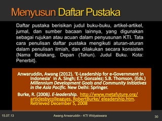 Daftar pustaka berisikan judul buku-buku, artikel-artikel,
jurnal, dan sumber bacaan lainnya, yang digunakan
sebagai rujukan atau acuan dalam penyusunan KTI. Tata
cara penulisan daftar pustaka mengikuti aturan-aturan
dalam penulisan ilmiah, dan dilakukan secara konsisten
{Nama Belakang, Depan (Tahun). Judul Buku. Kota:
Penerbit}.
15.07.13 30Awang Anwaruddin - KTI Widyaiswara
 