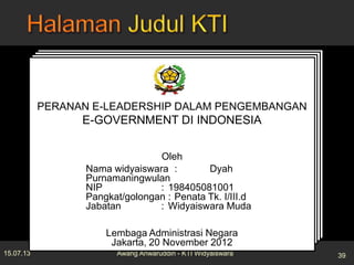 15.07.13 39Awang Anwaruddin - KTI Widyaiswara
JUDUL KARYA TULIS ILMIAH
Oleh:
Nama widyaiswara
NIP
Pangkat/golongan
Jabatan
Nama Instansi
Kota, Tanggal, Bulan, Tahun
JUDUL KARYA TULIS ILMIAH
Oleh:
Nama widyaiswara
NIP
Pangkat/golongan
Jabatan
Nama Instansi
Kota, Tanggal, Bulan, Tahun
JUDUL KARYA TULIS ILMIAH
Oleh:
Nama widyaiswara
NIP
Pangkat/golongan
Jabatan
Nama Instansi
Kota, Tanggal, Bulan, Tahun
JUDUL KARYA TULIS ILMIAH
Oleh:
Nama widyaiswara
NIP
Pangkat/golongan
Jabatan
Nama Instansi
Kota, Tanggal, Bulan, Tahun
PERANAN E-LEADERSHIP DALAM PENGEMBANGAN
E-GOVERNMENT DI INDONESIA
Oleh
Nama widyaiswara : Dyah
Purnamaningwulan
NIP : 198405081001
Pangkat/golongan : Penata Tk. I/III.d
Jabatan : Widyaiswara Muda
Lembaga Administrasi Negara
Jakarta, 20 November 2012
 
