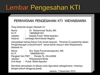 JUDUL KARYA TULIS ILMIAH
Oleh:
Nama widyaiswara
NIP
Pangkat/golongan
Jabatan
Nama Instansi
Kota, Tanggal, Bulan, Tahun
JUDUL KARYA TULIS ILMIAH
Oleh:
Nama widyaiswara
NIP
Pangkat/golongan
Jabatan
Nama Instansi
Kota, Tanggal, Bulan, Tahun
JUDUL KARYA TULIS ILMIAH
Oleh:
Nama widyaiswara
NIP
Pangkat/golongan
Jabatan
Nama Instansi
Kota, Tanggal, Bulan, Tahun
JUDUL KARYA TULIS ILMIAH
Oleh:
Nama widyaiswara
NIP
Pangkat/golongan
Jabatan
Nama Instansi
Kota, Tanggal, Bulan, Tahun
PERNYATAAN PENGESAHAN KTI WIDYAISWARA
Yang bertanda tangan dibawah ini:
Nama : Dr. Muhammad Taufiq, MA
N I P : 196006261001
Jabatan : Kepala Pusat Diklat Aparatur
Instansi : Lembaga Administrasi Negara
menyatakan bahwa Karya Tulis Ilmiah berjudul ‘Peranan E-Leadership dalam
Pengembangan e-Government” benar-benar disusun oleh Widyaiswara
dibawah ini:
Nama : Dra. Dyah Purnamaningwulan, MA
N I P : 198405081001
Pangkat/ Gol./TMT : Penata Tk. I/III.d/2008
Jabatan : Widyaiswara Muda
Unit Kerja : Pusat Diklat Aparatur
Demikian pernyataan ini dibuat untuk digunakan sebagaimana mestinya
dengan penuh tanggung jawab.
Jakarta, 1 Desember 2012
Kepala Pusat Diklat Aparatur
 