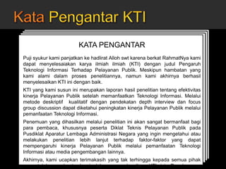 JUDUL KARYA TULIS ILMIAH
Oleh:
Nama widyaiswara
NIP
Pangkat/golongan
Jabatan
Nama Instansi
Kota, Tanggal, Bulan, Tahun
JUDUL KARYA TULIS ILMIAH
Oleh:
Nama widyaiswara
NIP
Pangkat/golongan
Jabatan
Nama Instansi
Kota, Tanggal, Bulan, Tahun
JUDUL KARYA TULIS ILMIAH
Oleh:
Nama widyaiswara
NIP
Pangkat/golongan
Jabatan
Nama Instansi
Kota, Tanggal, Bulan, Tahun
JUDUL KARYA TULIS ILMIAH
Oleh:
Nama widyaiswara
NIP
Pangkat/golongan
Jabatan
Nama Instansi
Kota, Tanggal, Bulan, Tahun
KATA PENGANTAR
Puji syukur kami panjatkan ke hadlirat Alloh swt karena berkat RahmatNya kami
dapat menyelesaiakan karya ilmiah ilmiah (KTI) dengan judul Pengaruh
Teknologi Informasi Terhadap Pelayanan Publik. Meskipun hambatan yang
kami alami dalam proses penelitiannya, namun kami akhirnya berhasil
menyelesaikan KTI ini dengan baik.
KTI yang kami susun ini merupakan laporan hasil penelitian tentang efektivitas
kinerja Pelayanan Publik setelah memanfaatkan Teknologi Informasi. Melalui
metode deskriptif kualitatif dengan pendekatan depth interview dan focus
group discussion dapat diketahui peningkatan kinerja Pelayanan Publik melalui
pemanfaatan Teknologi Informasi.
Penemuan yang dihasilkan melalui penelitian ini akan sangat bermanfaat bagi
para pembaca, khususnya peserta Diklat Teknis Pelayanan Publik pada
Pusdiklat Aparatur Lembaga Administrasi Negara yang ingin mengetahui atau
melakukan penelitian lebih lanjut terhadap faktor-faktor yang dapat
mempengaruhi kinerja Pelayanan Publik melalui pemanfaatan Teknologi
Informasi atau media pengembangan lainnya.
Akhirnya, kami ucapkan terimakasih yang tak terhingga kepada semua pihak
yang telah membantu kami dalam menyelesaikan KTI ini. Penghargaan
 