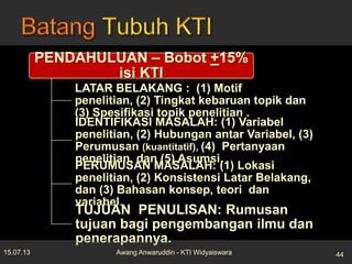 PENDAHULUAN – Bobot +15%
isi KTI
LATAR BELAKANG : (1) Motif
penelitian, (2) Tingkat kebaruan topik dan
(3) Spesifikasi topik penelitian .
IDENTIFIKASI MASALAH: (1) Variabel
penelitian, (2) Hubungan antar Variabel, (3)
Perumusan (kuantitatif), (4) Pertanyaan
penelitian, dan (5) Asumsi.
PERUMUSAN MASALAH: (1) Lokasi
penelitian, (2) Konsistensi Latar Belakang,
dan (3) Bahasan konsep, teori dan
variabel.
TUJUAN PENULISAN: Rumusan
tujuan bagi pengembangan ilmu dan
penerapannya.
15.07.13 44Awang Anwaruddin - KTI Widyaiswara
 