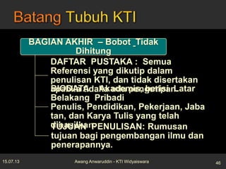 BAGIAN AKHIR – Bobot Tidak
Dihitung
DAFTAR PUSTAKA : Semua
Referensi yang dikutip dalam
penulisan KTI, dan tidak disertakan
apabila tidaka ada pengutipan.BIODATA : Akademis, berisi Latar
Belakang Pribadi
Penulis, Pendidikan, Pekerjaan, Jaba
tan, dan Karya Tulis yang telah
dihasilkan.TUJUAN PENULISAN: Rumusan
tujuan bagi pengembangan ilmu dan
penerapannya.
15.07.13 46Awang Anwaruddin - KTI Widyaiswara
 