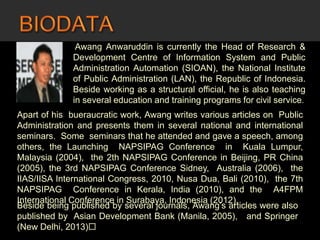 NAME Awang Anwaruddin is currently the Head of Research &
Development Centre of Information System and Public
Administration Automation (SIOAN), the National Institute
of Public Administration (LAN), the Republic of Indonesia.
Beside working as a structural official, he is also teaching
in several education and training programs for civil service.
Apart of his bueraucratic work, Awang writes various articles on Public
Administration and presents them in several national and international
seminars. Some seminars that he attended and gave a speech, among
others, the Launching NAPSIPAG Conference in Kuala Lumpur,
Malaysia (2004), the 2th NAPSIPAG Conference in Beijing, PR China
(2005), the 3rd NAPSIPAG Conference Sidney, Australia (2006), the
IIAS/IISA International Congress, 2010, Nusa Dua, Bali (2010), the 7th
NAPSIPAG Conference in Kerala, India (2010), and the A4FPM
International Conference in Surabaya, Indonesia (2012).
Beside being published by several journals, Awang’s articles were also
published by Asian Development Bank (Manila, 2005), and Springer
(New Delhi, 2013)
 
