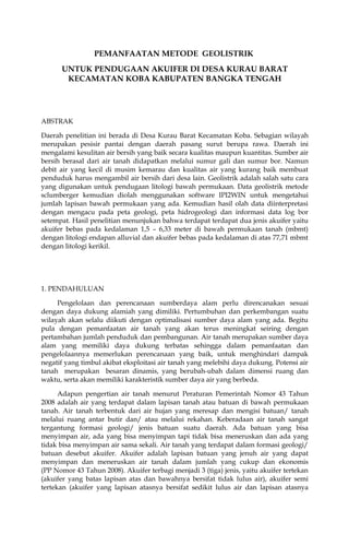 PEMANFAATAN METODE GEOLISTRIK 
UNTUK PENDUGAAN AKUIFER DI DESA KURAU BARAT 
KECAMATAN KOBA KABUPATEN BANGKA TENGAH 
ABSTRAK 
Daerah penelitian ini berada di Desa Kurau Barat Kecamatan Koba. Sebagian wilayah 
merupakan pesisir pantai dengan daerah pasang surut berupa rawa. Daerah ini 
mengalami kesulitan air bersih yang baik secara kualitas maupun kuantitas. Sumber air 
bersih berasal dari air tanah didapatkan melalui sumur gali dan sumur bor. Namun 
debit air yang kecil di musim kemarau dan kualitas air yang kurang baik membuat 
penduduk harus mengambil air bersih dari desa lain. Geolistrik adalah salah satu cara 
yang digunakan untuk pendugaan litologi bawah permukaan. Data geolistrik metode 
sclumberger kemudian diolah menggunakan software IPI2WIN untuk mengetahui 
jumlah lapisan bawah permukaan yang ada. Kemudian hasil olah data diinterpretasi 
dengan mengacu pada peta geologi, peta hidrogeologi dan informasi data log bor 
setempat. Hasil penelitian menunjukan bahwa terdapat terdapat dua jenis akuifer yaitu 
akuifer bebas pada kedalaman 1,5 – 6,33 meter di bawah permukaan tanah (mbmt) 
dengan litologi endapan alluvial dan akuifer bebas pada kedalaman di atas 77,71 mbmt 
dengan litologi kerikil. 
1. PENDAHULUAN 
Pengelolaan dan perencanaan sumberdaya alam perlu direncanakan sesuai 
dengan daya dukung alamiah yang dimiliki. Pertumbuhan dan perkembangan suatu 
wilayah akan selalu diikuti dengan optimalisasi sumber daya alam yang ada. Begitu 
pula dengan pemanfaatan air tanah yang akan terus meningkat seiring dengan 
pertambahan jumlah penduduk dan pembangunan. Air tanah merupakan sumber daya 
alam yang memiliki daya dukung terbatas sehingga dalam pemanfaatan dan 
pengelolaannya memerlukan perencanaan yang baik, untuk menghindari dampak 
negatif yang timbul akibat eksploitasi air tanah yang melebihi daya dukung. Potensi air 
tanah merupakan besaran dinamis, yang berubah-ubah dalam dimensi ruang dan 
waktu, serta akan memiliki karakteristik sumber daya air yang berbeda. 
Adapun pengertian air tanah menurut Peraturan Pemerintah Nomor 43 Tahun 
2008 adalah air yang terdapat dalam lapisan tanah atau batuan di bawah permukaan 
tanah. Air tanah terbentuk dari air hujan yang meresap dan mengisi batuan/ tanah 
melalui ruang antar butir dan/ atau melalui rekahan. Keberadaan air tanah sangat 
tergantung formasi geologi/ jenis batuan suatu daerah. Ada batuan yang bisa 
menyimpan air, ada yang bisa menyimpan tapi tidak bisa meneruskan dan ada yang 
tidak bisa menyimpan air sama sekali. Air tanah yang terdapat dalam formasi geologi/ 
batuan desebut akuifer. Akuifer adalah lapisan batuan yang jenuh air yang dapat 
menyimpan dan meneruskan air tanah dalam jumlah yang cukup dan ekonomis 
(PP Nomor 43 Tahun 2008). Akuifer terbagi menjadi 3 (tiga) jenis, yaitu akuifer tertekan 
(akuifer yang batas lapisan atas dan bawahnya bersifat tidak lulus air), akuifer semi 
tertekan (akuifer yang lapisan atasnya bersifat sedikit lulus air dan lapisan atasnya 
 