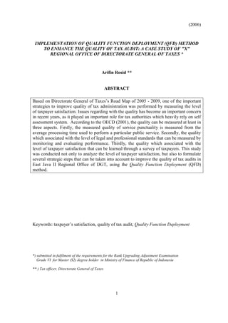 (2006)
1
IMPLEMENTATION OF QUALITY FUNCTION DEPLOYMENT (QFD) METHOD
TO ENHANCE THE QUALITY OF TAX AUDIT: A CASE STUDY OF "X"
REGIONAL OFFICE OF DIRECTORATE GENERAL OF TAXES *
Arifin Rosid **
ABSTRACT
Based on Directorate General of Taxes’s Road Map of 2005 - 2009, one of the important
strategies to improve quality of tax administration was performed by measuring the level
of taxpayer satisfaction. Issues regarding with the quality has become an important concern
in recent years, as it played an important role for tax authorities which heavily rely on self
assessment system. According to the OECD (2001), the quality can be measured at least in
three aspects. Firstly, the measured quality of service punctuality is measured from the
average processing time used to perform a particular public service. Secondly, the quality
which associated with the level of legal and professional standards that can be measured by
monitoring and evaluating performance. Thirdly, the quality which associated with the
level of taxpayer satisfaction that can be learned through a survey of taxpayers. This study
was conducted not only to analyze the level of taxpayer satisfaction, but also to formulate
several strategic steps that can be taken into account to improve the quality of tax audits in
East Java II Regional Office of DGT, using the Quality Function Deployment (QFD)
method.
Keywords: taxpayer’s satisfaction, quality of tax audit, Quality Function Deployment
*) submitted in fulfilment of the requirements for the Rank Upgrading Adjustment Examination
Grade VI for Master (S2) degree holder in Ministry of Finance of Republic of Indonesia
** ) Tax officer, Directorate General of Taxes
 