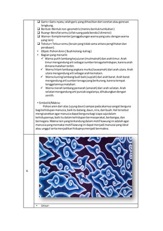  Garis= Garis nyata,ialahgaris yangdihasilkandari coretanataugoresan
lengkung.
 Bentuk=Bentuknon-geometris(menirubentuktumbuhan)
 Ruang= Bersifatsemu(sifatruangpadabenda2 dimensi)
 Warna= Komplementer(penggabunganwarnayangsatu denganwarna
yang lain)
 Tekstur=Teksursemu (kesanyangtidaksama antara penglihatandan
perabaan).
• Objek:PohonAren( Buahkolang-kaling)
• Bagianyang menarik:
 Warna putihlambangkejujuran(mutmainah)danarahtimur.Arah
timurmengandungarti sebagai sumbertenagakehidupan,karenaarah
dimanamatahari terbit.
 Warna hitamlambangangkara murka(lauwamah) dari arah utara.Arah
utara mengandungarti sebagai arahkematain.
 Warna kuninglambangbudi baik(supiah) dari arahbarat.Arah barat
mengandungarti sumbertenagayangberkurang,karenatempat
tenggelamnyamatahari.
 Warna merahlambangpemarah(amarah) dari arah selatan.Arah
selatanmengandungarti puncaksegalanya,dihubungkandengan
zenith.
• Simbolik/Makna:
Pohonarendari atas (ujungdaun) sampai padaakarnyasangat berguna
bagi kehidupanmanusia,baikitubatang,daun,nira,danbuah.Hal tersebut
mengisaratkanagarmanusiadapatbergunabagi siapa sajadalam
kehidupannya,baikitudalamkehidupanbermasyarakat,berbangsa,dan
bernegara.Makna lainyangterkandungdalammotif kawungini adalahagar
manusiayangmemakai motif kawungini dapatmenjadi manusiayangideal
atau unggul sertamenjadikanhidupnyamenjadi bermakna.
4.
• Unsur:
 