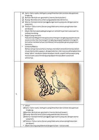  Garis= Garis nyata,ialahgaris yangdihasilkandari coretanataugoresan
lengkung.
 Bentuk=Bentuknon-geometris( menirubentukalam).
 Ruang= Bersifatsemu(sifatruangpadabenda2 dimensi).
 Warna= Komplementer(penggabunganwarnayangsatu denganwarna
yang lain).
 Tekstur=Teksursemu (kesanyangtidaksama antara penglihatandan
perabaan).
• Objek:Bentukawanpadagenanganair setelahhujandancuacasaat itu
sedangmendung.
• Bagianyang menarik:
Pada bentukMegamendungbisakitalihatgarislengkungyangberaturan
secara teraturdari bentukgarislengkungyangpalingdalam(mengecil)
kemudianmelebarkeluar(membesar) menunjukkangerakyangteratur
harmonis.
• Simbolik/Makna:
Bahwa setiapmanusiaharusmampumeredamamarah/emosinyadalam
situasi dankondisi apapun,dengankatalain,hati manusiadiharapkanbisa
tetap‘adem’meskipundalamkeadaanmarah,seperti halnyaawanyang
muncul saat cuaca mendungyangdapat menyejukkansuasanadi
sekitarnya.
5.
• Unsur:
 Garis= Garis nyata,ialahgaris yangdihasilkan dari coretanataugoresan
lengkung.
 Bentuk=Bentuknon-geometris( menirubentukhewan).
 Ruang= Bersifatsemu(sifatruangpadabenda2 dimensi).
 Warna= Komplementer(penggabunganwarnayangsatu denganwarna
yang lain).
 Tekstur=Teksursemu (kesanyangtidaksama antara penglihatandan
perabaan).
• Objek:Burungyangdibentukdengantulisan –tulisanarab.
 