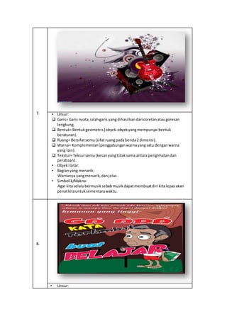 7. • Unsur:
 Garis= Garis nyata,ialahgaris yang dihasilkandari coretanataugoresan
lengkung.
 Bentuk=Bentukgeometris(obyek-obyekyangmempunyai bentuk
beraturan).
 Ruang= Bersifatsemu(sifatruangpadabenda2 dimensi).
 Warna= Komplementer(penggabunganwarnayangsatu denganwarna
yang lain).
 Tekstur=Teksursemu (kesanyangtidaksama antara penglihatandan
perabaan).
• Objek:Gitar.
• Bagianyang menarik:
Warnanya yangmenarik,danjelas.
• Simbolik/Makna:
Agar kitaselalubermusiksebabmusikdapatmembuatdiri kitalepasakan
penatkitauntuksementarawaktu.
8.
• Unsur:
 