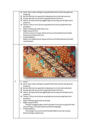  Garis= Garis nyata,ialahgaris yangdihasilkandari coretanataugoresan
lengkung.
 Bentuk=Bentuknon-geometris(obyeknyameniru bentukmanusia).
 Ruang= Bersifatsemu(sifatruangpadabenda2 dimensi).
 Warna= Komplementer(penggabunganwarnayangsatu denganwarna
yang lain).
 Tekstur=Teksursemu (kesanyangtidaksama antara penglihatandan
perabaan).
• Objek:Orangyang sudahlanjutusia.
• Bagianyang menarik:
Sindiranuntuksemuanya,bahwasemuausia(muda/tua) masihdapat
belajardanterbatasolehusia.
• Simbolik/Makna:
Bahwa ilmudapatkitacari tanpa melihatusia(Tidakadakataterlambat
untukbelajar).
9. • Unsur:
 Garis= Garis nyata,ialahgaris yangdihasilkandari coretanataugoresan
lengkung.
 Bentuk=Bentuknon-geometris(obyeknyamenirubentuktumbuhan).
 Ruang= Bersifatsemu(sifatruangpadabenda2 dimensi).
 Warna= Komplementer(penggabunganwarnayangsatu denganwarna
yang lain).
 Tekstur=Teksursemu (kesanyangtidaksama antara penglihatandan
perabaan).
• Objek:Pedangnagakombinasi parang.
• Bagianyang menarik:
Denganmenggabungkanmotif tumbuhan(sulur) danceceg(titik-titik)
yang membaurmenjadi sebuahmotif batikyangbagus
• Simbolik/Makna:
Kitasebagai manusiaharuslahfleksible (Motifsulur) danmampu
berbaurdenganyanglainnya.
 