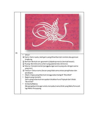 10.
• Unsur:
 Garis= Garis nyata,ialahgaris yangdihasilkandari coretanataugoresan
lengkung.
 Bentuk=Bentuknon-geometris(obyeknyamenirubentukhewan).
 Ruang= Bersifatsemu(sifatruangpadabenda2 dimensi).
 Warna= Komplementer(penggabunganwarnayangsatu denganwarna
yang lain).
 Tekstur=Teksursemu (kesanyangtidaksama antara penglihatan dan
perabaan).
• Objek:Angsayangdibentukmenggunakankaligrafi “Bismillah”
• Bagianyang menarik:
Garis yangterbentukmerupakanlekukkanhuruf hijaiyahdari lafadz
“Bismillah”
• Simbolik/Makna:
Mengingatkankitaagar selalumenyebutnamaAllahyangMahaPemurah
lagi Maha Penyayang.
 