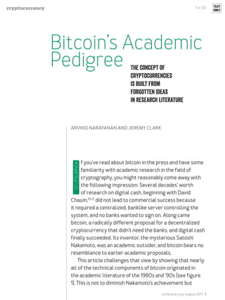 acmqueue | july-august 2017 1
I
f you’ve read about bitcoin in the press and have some
familiarity with academic research in the field of
cryptography, you might reasonably come away with
the following impression: Several decades’ worth
of research on digital cash, beginning with David
Chaum,10,12
did not lead to commercial success because
it required a centralized, banklike server controlling the
system, and no banks wanted to sign on. Along came
bitcoin, a radically different proposal for a decentralized
cryptocurrency that didn’t need the banks, and digital cash
finally succeeded. Its inventor, the mysterious Satoshi
Nakamoto, was an academic outsider, and bitcoin bears no
resemblance to earlier academic proposals.
This article challenges that view by showing that nearly
all of the technical components of bitcoin originated in
the academic literature of the 1980s and ’90s (see figure
1). This is not to diminish Nakamoto’s achievement but
The concept of
cryptocurrencies
is built from
forgotten ideas
in research literature
ARVIND NARAYANAN AND JEREMY CLARK
1 of 30 TEXT
ONLY
Bitcoin’s Academic
Pedigree
cryptocurrency
 