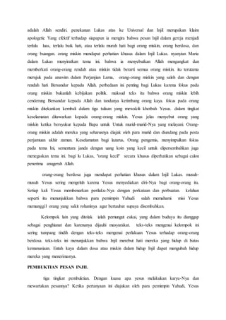 adalah Allah sendiri. penekanan Lukas atas ke Universal dan Injil merupakan klaim
apologetic Yang efektif terhadap siapapun ia mengira bahwa pesan Injil dalam gereja menjadi
terlalu luas, terlalu baik hati, atau terlalu murah hati bagi orang miskin, orang berdosa, dan
orang buangan. orang miskin mendapat perhatian khusus dalam Injil Lukas. nyanyian Maria
dalam Lukas menyiratkan tema ini. bahwa ia menyebutkan Allah mengangkat dan
memberkati orang-orang rendah atau miskin tidak berarti semua orang miskin. itu terutama
merujuk pada anawim dalam Perjanjian Lama, orang-orang miskin yang saleh dan dengan
rendah hati Bersandar kepada Allah. perbedaan ini penting bagi Lukas karena fokus pada
orang miskin bukanlah kebijakan politik. maksud teks itu bahwa orang miskin lebih
cenderung Bersandar kepada Allah dan tandanya ketimbang orang kaya. fokus pada orang
miskin ditekankan kembali dalam tiga tulisan yang mewakili khotbah Yesus. dalam tingkat
keselamatan ditawarkan kepada orang-orang miskin. Yesus jelas menyebut orang yang
miskin ketika bersyukur kepada Bapa untuk Untuk murid-murid-Nya yang melayani. Orang-
orang miskin adalah mereka yang seharusnya diajak oleh para murid dan diundang pada pesta
perjamuan akhir zaman. Keselamatan bagi lazarus, Orang pengemis, menyimpulkan fokus
pada tema Ini, sementara janda dengan uang koin yang kecil untuk dipersembahkan juga
menegaskan tema ini. bagi lu Lukas, "orang kecil" secara khusus diperhatikan sebagai calon
penerima anugerah Allah.
orang-orang berdosa juga mendapat perhatian khusus dalam Injil Lukas. musuh-
musuh Yesus sering mengeluh karena Yesus menyediakan diri-Nya bagi orang-orang itu.
Setiap kali Yesus membenarkan perilaku-Nya dengan perkataan dan perbuatan. keluhan
seperti itu menunjukkan bahwa para pemimpin Yahudi salah memahami misi Yesus
memanggil orang yang sakit rohaninya agar bertaubat supaya disembuhkan.
Kelompok lain yang ditolak ialah pemungut cukai, yang dalam budaya itu dianggap
sebagai penghianat dan karenanya dijauhi masyarakat. teks-teks mengenai kelompok ini
sering tumpang tindih dengan teks-teks mengenai perlakuan Yesus terhadap orang-orang
berdosa. teks-teks ini menunjukkan bahwa Injil merebut hati mereka yang hidup di batas
kemanusiaan. Entah kaya dalam dosa atau miskin dalam hidup Injil dapat mengubah hidup
mereka yang menerimanya.
PEMBUKTIAN PESAN INJIL
tiga tingkat pembuktian. Dengan kuasa apa yesus melakukan karya-Nya dan
mewartakan pesannya? Ketika pertanyaan ini diajukan oleh para pemimpin Yahudi, Yesus
 