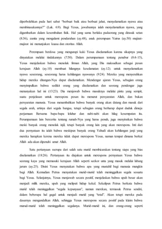 diperbolehkan pada hari sabat “berbuat baik atau berbuat jahat, menyelamatkan nyawa atau
membinasakannya?” (Luk. 6:9). Bagi Yesus, jawabannya ialah menyelamatkan nyawa, yang
digambarkan dalam kesembuhan fisik. Hal yang sama berlaku padaorang yang dirasuk setan
(8:36), eanita yang mengalami pendarahan (ay.48), anak perempuan Yairus (ay.50) mujizat-
mujizat ini menunjukan kuasa dan otoritas Allah.
Perempuan berdosa yang mengurapi kaki Yesus diselamatkan karena sikapnya yang
dinyatakan melalui tindakannya (7:50). Dalam perumpamaan tentang penabur (8:4-15),
Yesus menjelaskan bahwa menolak firman Allah, yang Dia maksudkan sebagai pesan
kerajaan Allah (ay.10) membuat hilangnya keselamatan (ay.12). untuk menyelamatkan
nyawa seseorang, seseorang harus kehilangan nyawanya (9:24). Mereka yang menyerahkan
hidup mereka ditangan-Nya dapat diselamatkan. Mendengar ajaran Yesus, sebagian orang
menyimpulkan bahwa sedikit orang yang diselamatkan dan seorang pendengar juga
menanyakan hal ini (13:23). Dia menjawab bahwa masuknya melalui pintu yang sempit,
suatu penjelasan untuk merespons pesan itu menurut persyaratan Allah, dan bukan
persyaratan manusia. Yesus menambahkan bahwa banyak orang akan datang dan masuk dari
segala arah, artinya dari segala bangsa, tetapi sebagian orang berharap dapat duduk dimeja
perjamuan Bersama bapa-bapa leluhur dan nabi-nabi akan hilag kesempatan itu.
Perumpamaan lain bercerita tentang rumah-Nya yang harus penuh, juga menyiratkan bahwa
meski banyak orang menolak injil, tetapi banyak orang lain yang akan merespons. Inti dari
dua pernyataan itu ialah bahwa meskipun banyak orang Yahudi akan kehilangan janji yang
mereka harapkan kerena mereka tidak dapat merespons Yesus, namun tempat dimana berkat
Allah ada akan dipenuhi umat Allah.
Satu pertanyaan sserupa dari salah satu murid membicarakan tentang siapa yang bias
diselamatkan (18:26). Pertanyaan itu diajukan untuk merespons pernyataan Yesus bahwa
seorang kaya yang memasuki kerajaan Allah seperti seekor unta yang masuk melalui lubang
jarum (ay.25). Disini Yesus menyatakan bahwa apa yang mustahil bagi manusia mungkin
bagi Allah. Kemudian Petrus menyatakan murid-murid telah meninggalkan segala sesuatu
bagi Yesus. Selanjutnya, Yesus menjawab secara positif, menjelaskan bahwa upah besar akan
menjadi milik mereka, upah yang meliputi hidup kekal. Sekalipun Petrus berkata bahwa
murid telah meninggalkan “segala kepunyaan”, namun merekan, termasuk Petrus sendiri,
dalam beberapa hal gagal untuk menjadi murid yang “total”. Akan tetapi mereka pada
dasarnya mengandalkan Allah, sehingga Yesus merespons secara positif pada klaim bahwa
murud-murid telah meninggalkan segalanya. Murid-murid ini, dan orang-orang seperti
 