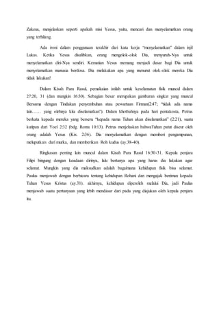 Zakeus, menjelaskan seperti apakah misi Yesus, yaitu, mencari dan menyelamatkan orang
yang terhilang.
Ada ironi dalam penggunaan terakhir dari kata kerja “menyelamatkan” dalam injil
Lukas. Ketika Yesus disalibkan, orang mengolok-olok Dia, menyuruh-Nya untuk
menyelamatkan diri-Nya sendiri. Kematian Yesus memang menjadi dasar bagi Dia untuk
menyelamatkan manusia berdosa. Dia melakukan apa yang menurut olok-olok mereka Dia
tidak lakukan!
Dalam Kisah Para Rasul, pemakaian istilah untuk keselamatan fisik muncul dalam
27:20, 31 (dan mungkin 16:30). Sebagian besar merupakan gambaran singkat yang muncul
Bersama dengan Tindakan penyembuhan atau pewartaan Firman(2:47; “tidak ada nama
lain…… yang olehnya kita diselamatkan”). Dalam khotbahnya pada hari pentakosta, Petrus
berkata kepada mereka yang berseru “kepada nama Tuhan akan diselamatkan” (2:21), suatu
kutipan dari Yoel 2:32 (bdg. Roma 10:13). Petrus menjelaskan bahwaTuhan patut diseur oleh
orang adalah Yesus (Kis. 2:36). Dia menyelamatkan dengan memberi pengampunan,
meluputkan dari murka, dan memberikan Roh kudus (ay.38-40).
Ringkasan penting lain muncul dalam Kisah Para Rasul 16:30-31. Kepala penjara
Filipi bingung dengan keadaan dirinya, lalu bertanya apa yang harus dia lakukan agar
selamat. Mungkin yang dia maksudkan adalah bagaimana kehidupan fisik bisa selamat.
Paulus menjawab dengan berbicara tentang kehidupan Rohani dan mengajak beriman kepada
Tuhan Yesus Kristus (ay.31). akhirnya, kehidupan diperoleh melalui Dia, jadi Paulus
menjawab suatu pertanyaan yang lebih mendasar dari pada yang diajukan oleh kepala penjara
itu.
 