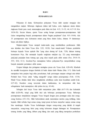 BAB 1
PENDAHULUAN
Pelayanan di dunia. Kebanyakan pelayanan Yesus ialah seputar mengajar dan
mengadakan mujizat. Beberapa ringkasan dalam injil Lukas, serta ringkasan utama dalam
ringkasan Kisah para rasul, menerangkan pada fakta ini (Luk. 4:15, 31-32, 44; 6:17-19; Kis.
10:36-38). Secara khusus, ajaran Yesus sering berupa perumpamaan-perumpamaan. Injil
Lukas mengandung banyak perumpamaan dalam “bagian perjalanan” (Luk. 9:51-19:44). Ada
35 perumpamaan atau kebenaran umum yang biasa dalam Lukas, dimana 19 diantaranya
hanya ada dalam Injilnya.
Mujizat-mujizat Yesus menjadi tanda-tanda yang membuktikan pembenaran Allah
atas identitas dan klaim Yesus (Kis. 2:22; 10:38). Saat murud-murid Yohanes pembabtis
bertanya kepada Yesus apakah Dia “yang akan datang itu” (Luk. 7:20), lukisan tentang
kemesiasan—Nya, Dia menunjuk kepada rangkaian mukjizat (ay. 22) yang menerangkan
janji-janji perjanjian lama tentang apa yang akan terjadi pada akhir zaman (Yes. 29:18-19;
35:5; 42:6; 61:1). Jawaban-Nya menunjukan bahwa pelayanan-Nya menyembuhkan orang
banyak menandai permulaan akhir zaman.
Ucapan bahagia dan peringatan meringkas pesan etis Yesus (Luk. 6:20-49). Khotbah
itu memiliki kesejajaran dengan khotbah di bukit dalam kitab Matius (Mat. 5-7). Etika kasih
merupakan batu penjuru bagi etika persekutuan, baik perorangan maupun sebagai satu tubuh.
Perintah baru Yesus untuk “saling mengasihi” serupa dalam penerapannya (Yoh. 13:34).
Murid Yesus diminta tidak lekas menghakimi, sebaliknya sadar akan kesalahan sendiri (Luk.
6:37-42). Karakter orang tercermin dalam tindakannya, itu menyatakan sifat hati,
sebagaimana buah menunjukan sifat pohon itu (ay. 43-46).
Sebagian dari karya Yesus ialah menyatakan jalan Allah (4:17-19) dan kehendak
Allah (6:20-49), tetapi yang lebih rinci ada beberapa perumpamaan Yesus. Beberapa
perumpamaan menjelaskan mengapa Yesus bergaul dengan para pemungut cukai dan orang-
orang berdosa (15:1-32). Allah berkomitmen untuk menemukan mereka yang terhilang. Jalan
kepada Allah terbuka bagi semua orang, tetapi pesan ini harus menyebar supaya semua orang
bisa mendengar. Ketika Yesus berhubungan dengan orang-orang yang ditolak di tengah
masyarakat, orang-orang farisi yang sering keberatan dengan hubungan ini. Perumpamaan
tentang domba yang hilang, dirham yang hilang, dan anak yang hilang merupakan pembelaan
 