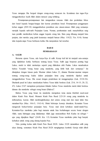 Yesus mengapa Dia bergaul dengan orang-orang semacam itu. Komitmen dan tugas-Nya
menggambarkan kasih Allah dalam mencari yang terhilang.
Perumpaman-perumpamaan lain menguraikan rencana Allah dan perubahan fokus
dari Israel kepada bangsa-bangsa lain karena penolakan Israel. Perumpamaan penggarapan
kebun anggur (20:9-18) menggambarkan penolakan atas utusan-utusan Allah yang semuanya
merujuk kepada nabi-nabi Perjanjian Lama. Namun, pembantaian anak menyebabkan sang
tuan pemilik memberikan kebun anggur kepada orang lain. Batu yang dibuang menjadi batu
penjuru, dan mereka yang jatuh keatasnya menjadi hancur (Maz. 118:22; Yes. 8:14). Semua
tahu kepada siapa Yesus berbicara ketika Dia menyatakan hal tersebut.
BAB II
PEMBAHASAN
A. SALIB
Bersama ajaran Yesus, ada karya-Nya di salib. Kerap kali hal ini menjadi satu-satunya
yang dipikirkan ketika berbicara tentang karya Yesus. Salib juga berperan penting bagi
Lukas, meski ia tidak merincinya seperti yang dilakukan oleh Paulus. Lukas menekankan
bahwa Yesuslah “orang benar yang menderita, yang lebih baik dari semuanya.” Ini
ditunjukan dengan kiasan pada Mazmur dalam Lukas 23, dimana Mazmur-mazmur ratapan
tentang orang-orang kudus dalam perjanjian lama yang menderita dipakai untuk
menggambarkan Yesus. Dia sesuai dengan penderitaan ini menggenapinya (Luk. 23:34-36).
Diseluruh pasal ini Lukas menekankan bahwa Yesus tidak berdosa (Luk. 23:4, 14-15, 20, 22,
47). Lukas 23:47 merupakan pernyataan klimaks bahwa Yesus menderita meski tidak berdosa
dimana dia menderita sebagai orang benar (Diakos)”.
Bahwa Yesus yang benar itu menderita merupakan tema utama khotbah rasul-rasul
dalam Kisah Para Rasul. Menurut Kisah Para Rasul 2:23-24 orang yang menderita itu
deibenarkan, karena Allah membangkitkannya dari antara orang mati dan maut tidak bisa
menahan-Nya (Maz. 18:4-5; 116:3-4). Disini beberapa konsep disatukan. Kematian Yesus
mengawali berkat-berkat perjanjian baru. Yesus mati demi kebaikan murid-murid-Nya.
Kematian-Nya membuka jalan bagi manusia untuk bisa berhubungan secara benar dengan
Allah, suatu hubungan yang didalamnya Allah juga mencurahkan Roh Kudus ini sebagai “
apa yang dijanjikan Bapa” (24:49; Kis. 1:5) Kematian Yesus membuka pintu bagi banyak
kebaikan untuk orang yang datang kepada-Nya.
Teks penting kedua ialah Kisah Para Rasul 20:28. Lukas 22:20 menantikan salib yang
akan datang, sementara Kisah Para Rasul 20:28 mengingatnya kembali. Gereja telah dibeli
 