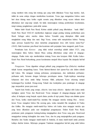 orang memberi tahu orang lain tentang apa yang telah dilakukan Yesus bagi mereka. Jadi,
istilah itu sama artinya dengan memberikan kesaksian. Yesus juga mengatakan bahwa suatu
hari akan datang masa ketika segala sesuatu yang dikatakan orang secara rahasia akan
diberitakan dari atap-atap rumah. Ini tidak menerangkan tentang pemberitaan keselamatan,
tetapi tentang penghakiman pada akhir zaman.
Dalam kitab Kisah Para Rasul, Kristus adalah pribadi yang diberitakan “anak Allah”.
Kisah Para Rasul 10:42-43 memberikan ringkasan sangat penting tentang pemberitaan para
Rasul. Sebagai saksi, mereka diutus bahwa Yesuslah yang ditetapkan Allah untuk
menghakimi orang hidup dan mati. Bagi Yesus, semua nabi menyaksikan bahwa “barang
siapa percaya kepada-Nya akan menerima pengampunan dosa oleh karena nama-Nya”
(10:43). Baik kesaksian para Rasul dan kesaksian nabi perjanjian lama mengarah pada Yesus.
Pemakaian kata Kuresso yang tidak terkait soteriologi adalah dalam 15:21, yang
menerangkan fakta bahwa hukum Musa sedang diberitakan setiap sabat di sinagoge-
sinagoge. Paulus tentu saja memberitakan tentang Yesus atau kerajaan Allah. Ketika Lukas-
Kisah Para Rasul berkembang, pesan keselamatan menjadi fokus kepada Dia daripada hal-hal
lain.
Pengajaran. Yesus digambar sebagai pribadi yang pengajaran-Nya (Didache) membuat
tabjuk karena mengandung kuasa. Tentu ilustrasi-ilustrasi dari ajaran-Nya ada dalam seluruh
injil Lukas. Dia mengajar tentang perkataan, perumpamaan, dan melakukan perbuatan-
perbuatan nabi, bersama dengan beberapa percakapan utama. Topik-topiknya mencakup
kelepasan dari dosa untuk hidup bersama Allah, pelayanan Yesus sekarang sampai
kedatangan-Nya kembali. Orang-orang Yahudi dan ketakjuban para pendengar di sinagoge
juga menyambut pesan para rasul.
Seperti kata benda yang serupa, didache, kata kerja didasko dipakai oleh Lukas untuk
meringkas ajaran Yesus dan Rasul-rasul. Yesus mengajar di sinagoga-sinagoga pada hari
sabat; di hadapan orang banyak seperti diatas perahu di tepi pantai. Hanya satu diminta ajaran
dari Yesus, ketika murid-murid-Nya meminta Dia mengajar mereka tentang Doa . lawan-
lawan Yesus mengakui bahwa Dia seorang guru, walau menuduh Dia menghasut di Yudea
dan Galilea. Dia mengajar murid-murid-Nya bahwa roh kudus akan mengajar mereka apa
yang harus dikatakan pada saat menghadapi penganiayaan. Dalam Kisah Para Rasul,
penekanan pada pengajaran kadang-kadang mengingatkan akan Yesus sang guru. Rasul-rasul
mengajarkan tentang kebangkita dan nama Yeus, dan itu yang menjengkelkan pada penguasa.
Barnabas dan Saulus mengajar murid-murid di Antiokia, di mana murid-murid untuk pertama
kalinya disebut kristen. Beberapa penganut Yudaisme mengajarkan hal-hal yang salah bahwa
 