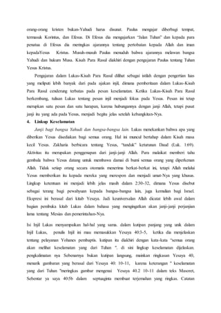 orang-orang kristen bukan-Yahudi harus disunat. Paulus mengajar diberbagi tempat,
termasuk Korintus, dan Efesus. Di Efesus dia mengajarkan “Jalan Tuhan” dan kepada para
penatua di Efesus dia meringkas ajarannya tentang pertobatan kepada Allah dan iman
kepadaYesus Kristus. Musuh-musuh Paulus menuduh bahwa ajarannya melawan bangsa
Yahudi dan hukum Musa. Kisah Para Rasul diakhiri dengan pengajaran Paulus tentang Tuhan
Yesus Kristus.
Pengajaran dalam Lukas-Kisah Para Rasul dilihat sebagai istilah dengan pengertian luas
yang meliputi lebih banyak dari pada ajakan injil, dimana pemberitaan dalam Lukas-Kisah
Para Rasul cenderung terbatas pada pesan keselamatan. Ketika Lukas-Kisah Para Rasul
berkembang, tulisan Lukas tentang pesan injil menjadi fokus pada Yesus. Pesan ini tetap
merupkan satu pesan dan satu harapan, karena hubungannya dengan janji Allah, tetapi pusat
janji itu yang ada pada Yesus, menjadi begitu jelas setelah kebangkitan-Nya.
4. Linkup Keselamatan
Janji bagi bangsa Yahudi dan bangsa-bangsa lain. Lukas menekankan bahwa apa yang
diberikan Yesus disediakan bagi semua orang. Hal ini muncul bertahap dalam Kisah masa
kecil Yesus. Zakharia berbicara tentang Yesus, “tanduk” keturunan Daud (Luk. 1:69).
Aktivitas itu merupakan penggenapan dari janji-janji Allah. Para malaikat memberi tahu
gembala bahwa Yesus datang untuk membawa damai di bumi semua orang yang diperkenan
Allah. Tidak setiap orang secara otomatis menerima berkat-berkat ini, tetapi Allah melalui
Yesus memberikan itu kepada mereka yang merespon dan menjadi umat-Nya yang khusus.
Lingkup ketentuan ini menjadi lebih jelas masih dalam 2:30-32, dimana Yesus disebut
sebagai terang bagi pewahyuan kepada bangsa-bangsa lain, juga kemulian bagi Israel.
Ekspresi ini berasal dari kitab Yesaya. Jadi keuniversalan Allah dicatat lebih awal dalam
bagian pembuka kitab Lukas dalam bahasa yang mengingatkan akan janji-janji perjanjian
lama tentang Mesias dan pemerintahan-Nya.
Isi Injil Lukas menyampaikan hal-hal yang sama. dalam kutipan panjang yang unik dalam
Injil Lukas, penulis Injil ini mau memasukkan Yesaya 40:3-5, ketika dia menjelaskan
tentang pelayanan Yohanes pembaptis. kutipan itu diakhiri dengan kata-kata “semua orang
akan melihat keselamatan yang dari Tuhan ". di sini lingkup keselamatan dijelaskan.
pengkalimatan nya Sebenarnya bukan kutipan langsung, mainkan ringkasan Yesaya 40,
menarik gambaran yang berasal dari Yesaya 40: 10-11, karena keterangan " keselamatan
yang dari Tuhan "meringkas gambar mengenai Yesaya 40.2 10-11 dalam teks Masoret,
Sebentar ya saya 40:5b dalam septuaginta membuat terjemahan yang ringkas. Catatan
 