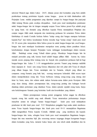 universal Muncul juga dalam Lukas 24:47, dimana pesan dari komunitas yang baru adalah
pemberitaan tentang pertobatan kepada semua bangsa. pesan ini telah dinubuatkan oleh
Perjanjian Lama. melalui pengamatan yang diperluas sampai ke bangsa-bangsa lain janji-janji
Allah tentang Mesias pada awalnya diwujudkan. kisah para rasul mendapatkan penekanan
untuk bangsa-bangsa lain ini dengan mengutip ucapan Yesus bahwa pesan-Nya adalah pergi
ke ujung bumi. visi dramatis yang diberikan kepada Petrus menunjukkan Pimpinan dan
campur tangan Allah untuk menjamin dan mendorong perluasan Ini sementara Petrus dalam
khotbahnya di rumah Cornelis berkata bahwa "setiap orang dari bangsa manapun berkenan
kepada-Nya” dan bahwa keselamatan Kristus tersedia bagi “semua orang”. kisah para rasul
28: 28 secara jelas menyatakan fakta bahwa pesan itu untuk bangsa-bangsa lain. awal bangsa-
bangsa lain turut mendapat keselamatan merupakan tema penting dalam penulisan lokasi.
keterkaitannya dengan harapan Perjanjian Lama melanggar kesinambungan dalam rencana
Allah. Budahagi semua orang Yahudi dalam gereja, Masuknya bangsa-bangsa lain itu
menjadi persoalan yang sulit, karena Israel adalah bangsa pilihan Allah. karena itu, Lukas
menulis secara panjang lebar tentang tema ini. banyak teks penjabaran perluasan Injil ini bagi
bangsa-bangsa lain. Lukas 7: 1-10 menggambarkan perwira Yunani yang imannya melebihi
Iman siapapun di Israel. satu orang Gerasa dilepaskan dari roh jahat oleh Yesus di wilayah
yang dihuni bangsa lain. Yesus memimpin misi ke Samaria, wilayah yang dihuni ras
campuran. orang Samaria yang baik hati, seorang merespons kehendak Allah secara tepat
dalam memperlakukan orang lain. Yesus berbicara tentang orang-orang yang datang dari
timur ke barat, utara, dan selatan untuk makan bersama-sama dalam pesta Kerajaan Allah
yang akan datang. dalam perumpamaan lain, orang-orang penting dan kalangan bawah
diundang dalam pertemuan yang diadakan Yesus. dalam episode sepuluh orang kusta, hanya
satu berkebangsaan Samaria yang berterima kasih atas kesembuhan yang dialami.
Dalam perumpamaan tentang petani penggarap kebun anggur itu diberikan
kepada orang lain setelah sang anak dibunuh. Yesus meneruskan perkataannya dengan
menyebut zaman ini sebagai "zaman bangsa-bangsa". kisah para rasul melanjutkan
penekanan ini titik kisah para rasul 9:15 Menjelaskan panggilan bagi saulus untuk membawa
nama Yesus kepada bangsa-bangsa lain. kisah para rasul 10-11 menunjukkan Bagaimana
Allah mengarahkan Petrus kepada Cornelis. Allahlah yang yang membawa dia kepada
bangsa-bangsa lain. tentu, sebagian besar kisah para rasul menunjukkan Bagaimana bangsa-
bangsa lain mau menerima Injil. jika seseorang merasa terganggu dengan keragaman bangsa
dalam komunitas yang baru, menurut Lukas hanya ada satu tokoh untuk disalahkan dan itu
 