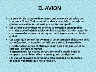 EL AVION
• La emisión de carbono de una persona que viaja en avión de
Londres a Nueva York, es equiparable a la emisión de carbono
generada al calentar una casa por un año completo.
• Las estelas que emiten los aviones se congelan en pequeños
cristales que reflejan la radiación infrarroja hacía la tierra, por lo
cual crean efecto invernadero que contribuye al calentamiento
global.
• Los gases que emiten los aviones al volar cambian el balance de la
atmósfera lo cual también contribuye a efecto invernadero.
• El sector aeronáutico contribuye en un 15% a las emisiones de
carbono de todo el mundo.
Suspendiendo los vuelos aéreos por un día puede bajar la
temperatura ambiental hasta en un grado centígrado.
• Los vuelos en avión generan una gran cantidad de desechos
de papel y plástico que no se reciclan.
 