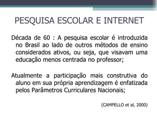 PESQUISA ESCOLAR E INTERNET Década de 60 : A pesquisa escolar é introduzida no Brasil ao lado de outros métodos de ensino considerados ativos, ou seja, que visavam uma educação menos centrada no professor; Atualmente a participação mais construtiva do aluno em sua própria aprendizagem é enfatizada pelos Parâmetros Curriculares Nacionais; (CAMPELLO et al, 2000) 