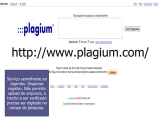 http://www.plagium.com/ Serviço semelhante ao Approbo. Dispensa registro. Não permite upload de arquivos, o trecho a ser verificado precisa ser digitado no campo de pesquisa. 