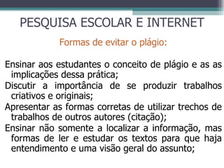 PESQUISA ESCOLAR E INTERNET Formas de evitar o plágio: Ensinar aos estudantes o conceito de plágio e as as implicações dessa prática; Discutir a importância de se produzir trabalhos criativos e originais; Apresentar as formas corretas de utilizar trechos de trabalhos de outros autores (citação); Ensinar não somente a localizar a informação, mas formas de ler e estudar os textos para que haja entendimento e uma visão geral do assunto; 
