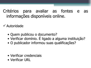 Critérios para avaliar as fontes e as informações disponíveis online. Autoridade Quem publicou o documento? Verificar domínio. É ligado a alguma instituição? O publicador informou suas qualificações? Verificar credenciais Verificar URL 