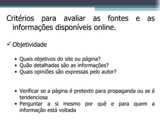 Critérios para avaliar as fontes e as informações disponíveis online. Objetividade Quais objetivos do site ou página? Quão detalhadas são as informações? Quais opiniões são expressas pelo autor? Verificar se a página é pretexto para propaganda ou se é tendenciosa Perguntar a si mesmo por quê e para quem a informação está voltada  
