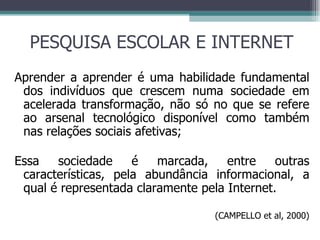 PESQUISA ESCOLAR E INTERNET Aprender a aprender é uma habilidade fundamental dos indivíduos que crescem numa sociedade em acelerada transformação, não só no que se refere ao arsenal tecnológico disponível como também nas relações sociais afetivas ; Essa sociedade é marcada, entre outras características, pela abundância informacional, a qual é representada claramente pela Internet.  (CAMPELLO et al, 2000) 