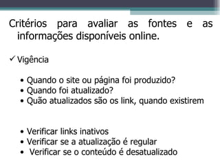 Critérios para avaliar as fontes e as informações disponíveis online. Vigência Quando o site ou página foi produzido? Quando foi atualizado? Quão atualizados são os link, quando existirem Verificar links inativos Verificar se a atualização é regular Verificar se o conteúdo é desatualizado 