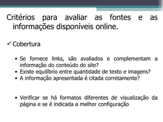 Critérios para avaliar as fontes e as informações disponíveis online. Cobertura Se fornece links, são avaliados e complementam a informação do conteúdo do site? Existe equilíbrio entre quantidade de texto e imagens? A informação apresentada é citada corretamente? Verificar se há formatos diferentes de visualização da página e se é indicada a melhor configuração 