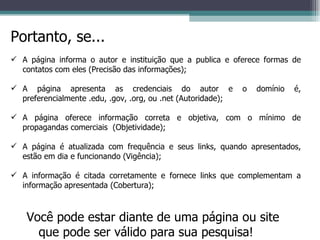 Portanto, se... A página informa o autor e instituição que a publica e oferece formas de contatos com eles (Precisão das informações); A página apresenta as credenciais do autor e o domínio é, preferencialmente .edu, .gov, .org, ou .net (Autoridade); A página oferece informação correta e objetiva, com o mínimo de propagandas comerciais  (Objetividade); A página é atualizada com frequência e seus links, quando apresentados, estão em dia e funcionando (Vigência); A informação é citada corretamente e fornece links que complementam a informação apresentada (Cobertura); Você pode estar diante de uma página ou site que pode ser válido para sua pesquisa! 