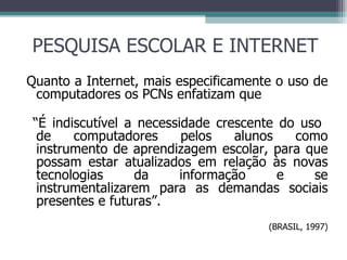 PESQUISA ESCOLAR E INTERNET Quanto a Internet, mais especificamente o uso de computadores os PCNs enfatizam que “ É indiscutível a necessidade crescente do uso  de computadores pelos alunos como instrumento de aprendizagem escolar, para que possam estar atualizados em relação às novas tecnologias da informação e se instrumentalizarem para as demandas sociais presentes e futuras”. (BRASIL, 1997) 