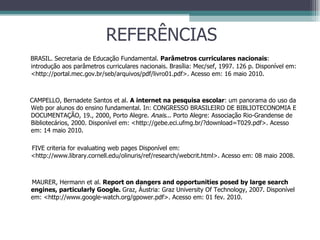 REFERÊNCIAS BRASIL. Secretaria de Educação Fundamental.  Parâmetros curriculares nacionais :   introdução aos parâmetros curriculares nacionais. Brasília: Mec/sef, 1997. 126 p. Disponível em: <http://portal.mec.gov.br/seb/arquivos/pdf/livro01.pdf>. Acesso em: 16 maio 2010.  CAMPELLO, Bernadete Santos et al.  A internet na pesquisa escolar : um panorama do uso da Web por alunos do ensino fundamental. In: CONGRESSO BRASILEIRO DE BIBLIOTECONOMIA E DOCUMENTAÇÃO, 19., 2000, Porto Alegre.  Anais ... Porto Alegre: Associação Rio-Grandense de Bibliotecários, 2000. Disponível em: <http://gebe.eci.ufmg.br/?download=T029.pdf>. Acesso em: 14 maio 2010. FIVE criteria for evaluating web pages Disponível em: <http://www.library.cornell.edu/olinuris/ref/research/webcrit.html>. Acesso em: 08 maio 2008. MAURER, Hermann et al.  Report on dangers and opportunities posed by large search engines, particularly Google.  Graz, Áustria: Graz University Of Technology, 2007. Disponível em: <http://www.google-watch.org/gpower.pdf>. Acesso em: 01 fev. 2010. 