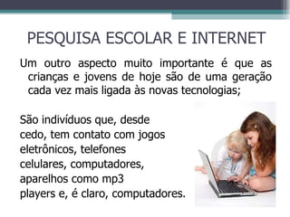PESQUISA ESCOLAR E INTERNET Um outro aspecto muito importante é que as crianças e jovens de hoje são de uma geração cada vez mais ligada às novas tecnologias; São indivíduos que, desde cedo, tem contato com jogos eletrônicos, telefones  celulares, computadores, aparelhos como mp3  players e, é claro, computadores. 