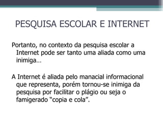 PESQUISA ESCOLAR E INTERNET Portanto, no contexto da pesquisa escolar a Internet pode ser tanto uma aliada como uma inimiga… A Internet é aliada pelo manacial informacional que representa, porém tornou-se inimiga da pesquisa por facilitar o plágio ou seja o famigerado “copia e cola”. 