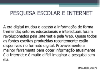 PESQUISA ESCOLAR E INTERNET A era digital mudou o acesso a informação de forma tremenda; setores educacionais e intelectuais foram revolucionados pela Internet e pela Web. Quase todos as fontes escritas produzidas recentemente estão disponíveis no formato digital. Provavelmente a melhor ferramenta para obter informação atualmente é a Internet e é muito difícil imaginar a pesquisa sem ela. (MAURER, 2007) 
