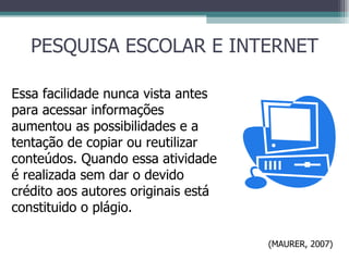 PESQUISA ESCOLAR E INTERNET Essa facilidade nunca vista antes para acessar informações aumentou as possibilidades e a tentação de copiar ou reutilizar conteúdos. Quando essa atividade é realizada sem dar o devido crédito aos autores originais está constituido o plágio. (MAURER, 2007) 