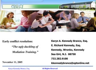 Karyn A. Kennedy Branco, Esq. E. Richard Kennedy, Esq. Kennedy, Wronko, Kennedy Sea Girt, N.J.  08750 732.282.9100 [email_address] Early conflict resolution: “ The ugly duckling of  Mediation Training.” November 11, 2005 