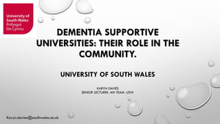DEMENTIA SUPPORTIVE
UNIVERSITIES: THEIR ROLE IN THE
COMMUNITY.
UNIVERSITY OF SOUTH WALES
KARYN DAVIES
SENIOR LECTURER. MH TEAM. USW
Karyn.davies@southwales.ac.uk
 